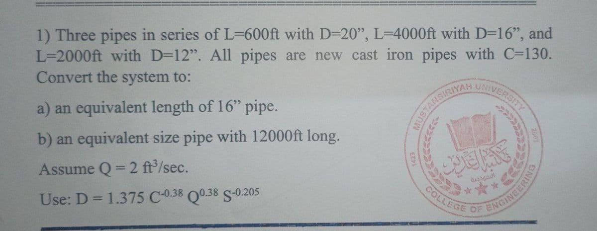 1) Three pipes in series of L-600ft with D=20", L=4000ft with D=16", and
L=2000ft with D=12". All pipes are new cast iron pipes with C-130.
Convert the system to:
a) an equivalent length of 16" pipe.
b) an equivalent size pipe with 12000ft long.
Assume Q=2 ft³/sec.
Use: D = 1.375 C-0.38 Q0.38 S-0.205
TANSIRIYAH
UNIVERSITY
التعددية
COLLEGE OF
ENGINEERING