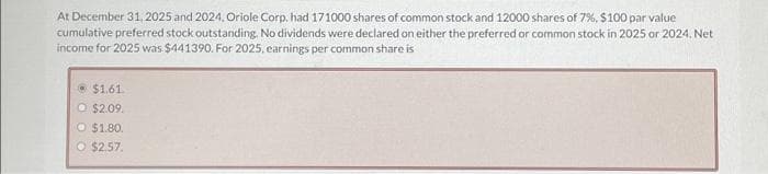 At December 31, 2025 and 2024, Oriole Corp, had 171000 shares of common stock and 12000 shares of 7%, $100 par value
cumulative preferred stock outstanding. No dividends were declared on either the preferred or common stock in 2025 or 2024, Net
income for 2025 was $441390. For 2025, earnings per common share is
$1.61
O $2.09.
O $1.80.
O $2.57.