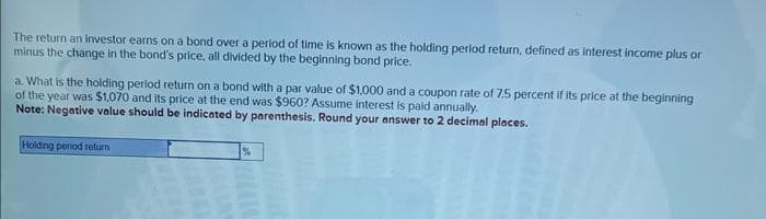 The return an investor earns on a bond over a period of time is known as the holding period return, defined as interest income plus or
minus the change in the bond's price, all divided by the beginning bond price.
a. What is the holding period return on a bond with a par value of $1,000 and a coupon rate of 7.5 percent if its price at the beginning
of the year was $1,070 and its price at the end was $960? Assume interest is paid annually.
Note: Negative value should be indicated by parenthesis. Round your answer to 2 decimal places.
Holding period return
%