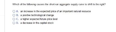 Which of the following causes the short-run aggregate supply curve to shift to the right?
OA. an increase in the expected price of an important natural resource
OB. a positive technological change
OC. a higher expected future price level
O D. a decrease in the capital stock