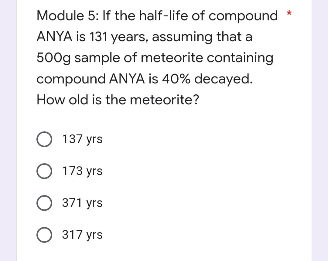 *
Module 5: If the half-life of compound
ANYA is 131 years, assuming that a
500g sample of meteorite containing
compound ANYA is 40% decayed.
How old is the meteorite?
O 137 yrs
173 yrs
371 yrs
O 317 yrs