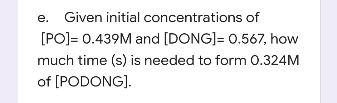 e. Given initial
concentrations of
[PO]= 0.439M and [DONG]= 0.567, how
much time (s) is needed to form 0.324M
of [PODONG].
