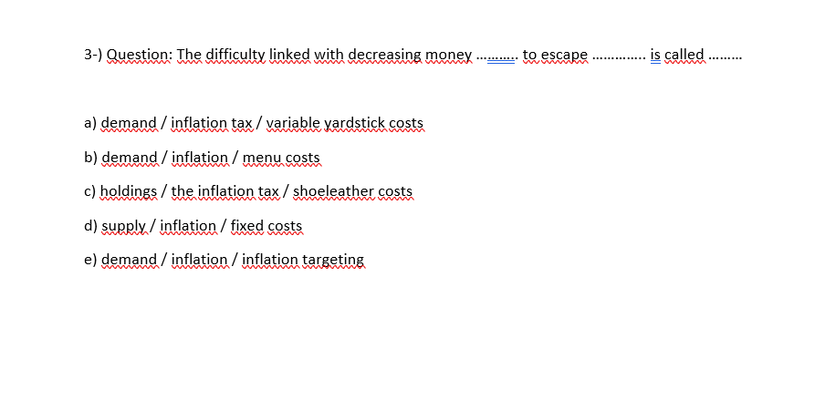 3-) Question: The difficulty linked with decreasing money
to escape
is called
..........
a) demand / inflation tax / variable yardstick costs
b) demand / inflation / menu costs
c) holdings / the inflation tax / shoeleather costs
m
d) supply / inflation / fixed costs
e) demand / inflation / inflation targeting
