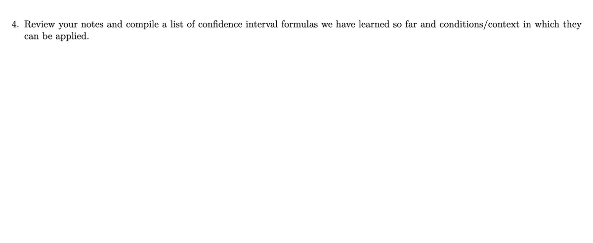 4. Review your notes and compile a list of confidence interval formulas we have learned so far and conditions/context in which they
can be applied.
