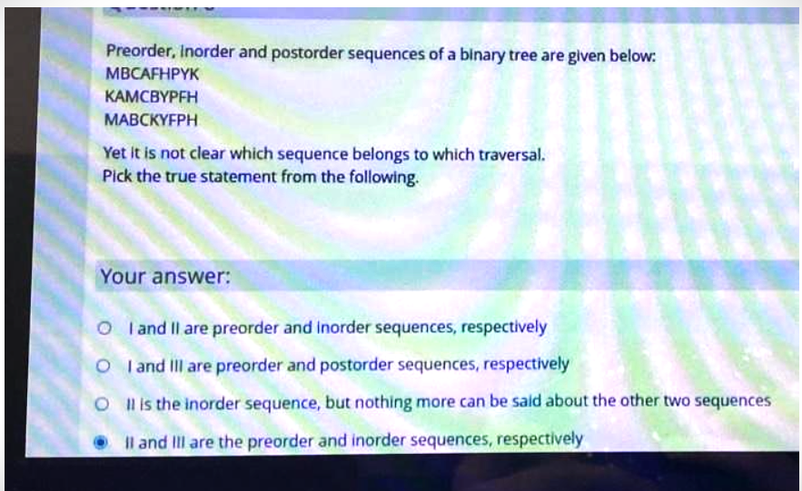 Preorder, Inorder and postorder sequences of a binary tree are given below:
MBCAFHPYK
KAMCBYPFH
MABCKYFPH
Yet it is not clear which sequence belongs to which traversal.
Pick the true statement from the following.
Your answer:
OI and II are preorder and inorder sequences, respectively
O I and III are preorder and postorder sequences, respectively
O
Il is the inorder sequence, but nothing more can be said about the other two sequences
II and Ill are the preorder and inorder sequences, respectively