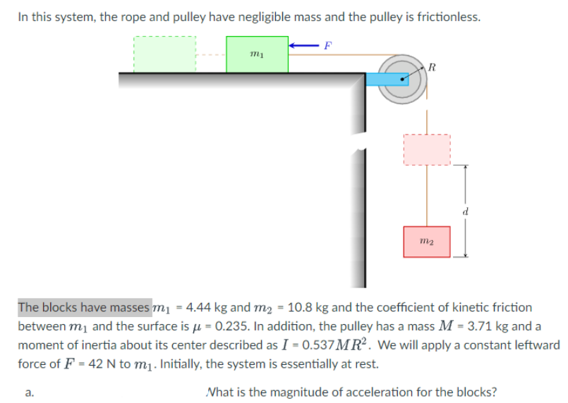 In this system, the rope and pulley have negligible mass and the pulley is frictionless.
m1
a.
F
R
m₂
The blocks have masses m₁ = 4.44 kg and m₂ = 10.8 kg and the coefficient of kinetic friction
between m₁ and the surface is μ = 0.235. In addition, the pulley has a mass M = 3.71 kg and a
moment of inertia about its center described as I = 0.537 MR². We will apply a constant leftward
force of F = 42 N to m₁. Initially, the system is essentially at rest.
What is the magnitude of acceleration for the blocks?