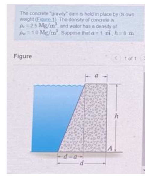 The concrete "gravity" dam is held in place by its own
weight (Figure 1) The density of concroto is
Pe 25 Mg/m², and water has a density of
P
1.0 Mg/m² Suppose that a 1 mi, h=8 m
Figure
-d-a-
-d-
B
<1 of 1
h