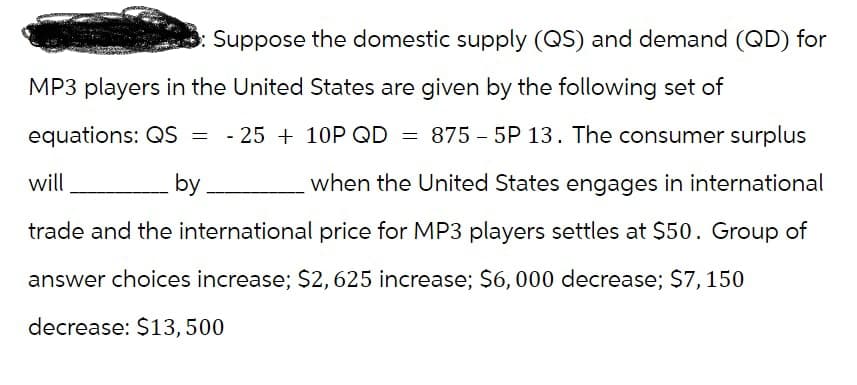Suppose the domestic supply (QS) and demand (QD) for
MP3 players in the United States are given by the following set of
equations: QS = - 25 + 10P QD = 875-5P 13. The consumer surplus
when the United States engages in international
trade and the international price for MP3 players settles at $50. Group of
answer choices increase; $2, 625 increase; $6,000 decrease; $7, 150
will
by
decrease: $13,500