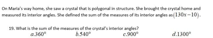 On Maria's way home, she saw a crystal that is polygonal in structure. She brought the crystal home and
measured its interior angles. She defined the sum of the measures of its interior angles as (130x-10).
19. What is the sum of the measures of the crystal's interior angles?
b.540°
a.360°
c.900°
d.1300°
