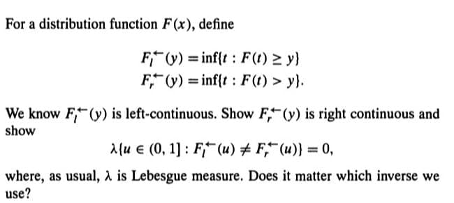 For a distribution function F(x), define
F(y) = inf{t: F(t) ≥ y}
F(y)inf{t: F(t) > y}.
We know F (y) is left-continuous. Show F, (y) is right continuous and
show
λ{u € (0, 1]: F (u) #F, (u)} = 0,
where, as usual, λ is Lebesgue measure. Does it matter which inverse we
use?