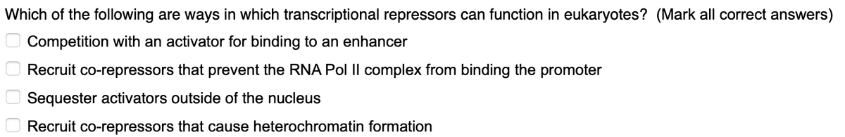 Which of the following are ways in which transcriptional repressors can function in eukaryotes? (Mark all correct answers)
Competition with an activator for binding to an enhancer
Recruit co-repressors that prevent the RNA Pol II complex from binding the promoter
Sequester activators outside of the nucleus
Recruit co-repressors that cause heterochromatin formation