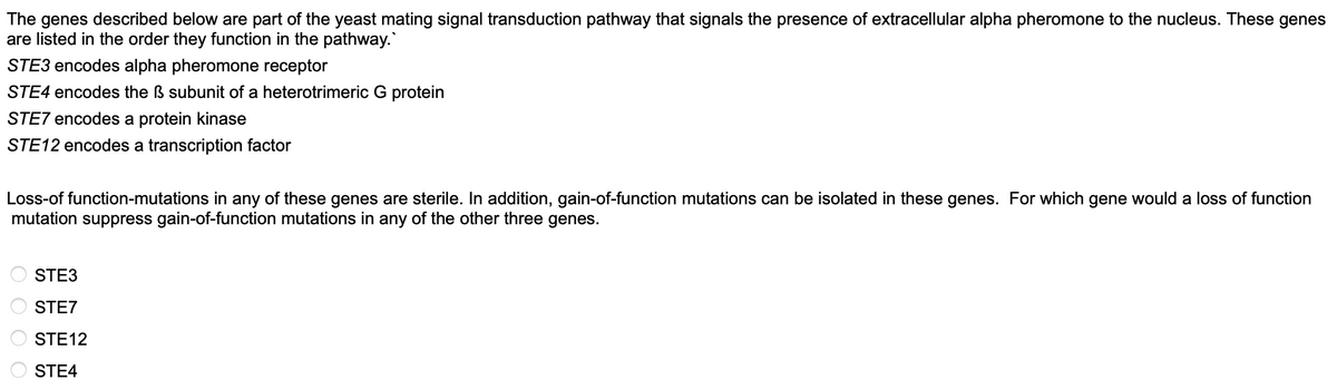 The genes described below are part of the yeast mating signal transduction pathway that signals the presence of extracellular alpha pheromone to the nucleus. These genes
are listed in the order they function in the pathway.
STE3 encodes alpha pheromone receptor
STE4 encodes the ß subunit of a heterotrimeric G protein
STE7 encodes a protein kinase
STE12 encodes a transcription factor
Loss-of function-mutations in any of these genes are sterile. In addition, gain-of-function mutations can be isolated in these genes. For which gene would a loss of function
mutation suppress gain-of-function mutations in any of the other three genes.
STE3
STE7
STE12
STE4