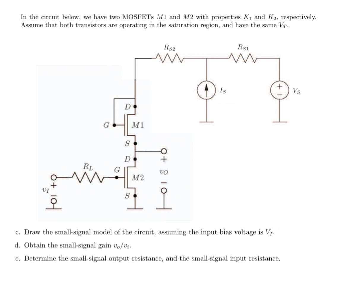 In the circuit below, we have two MOSFETS M1 and M2 with properties K1 and K2, respectively.
Assume that both transistors are operating in the saturation region, and have the same T.
Rs1
Rs2
Is
Vs
M1
RL
G
М2
VỊ
오
c. Draw the small-signal model of the circuit, assuming the input bias voltage is V1.
d. Obtain the small-signal gain vo/vi.
e. Determine the small-signal output resistance, and the small-signal input resistance.
Q+ 9 10
어
