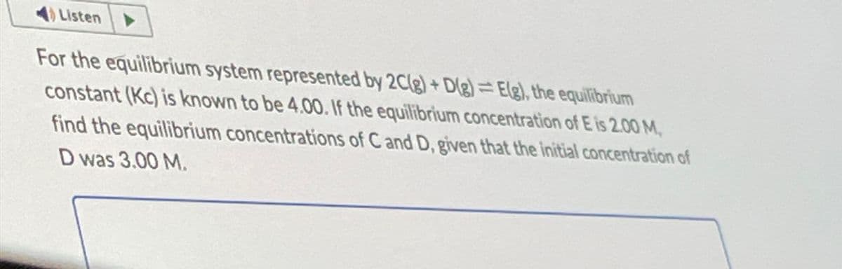 Listen
For the equilibrium system represented by 2C(g)+D(g) Elg), the equilibrium
constant (Kc) is known to be 4.00. If the equilibrium concentration of E is 2.00 M
find the equilibrium concentrations of C and D, given that the initial concentration of
D was 3.00 M.