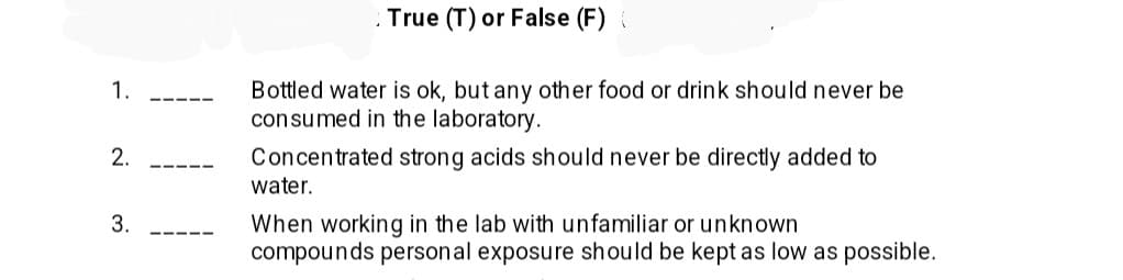 1.
2.
3.
True (T) or False (F)
Bottled water is ok, but any other food or drink should never be
consumed in the laboratory.
Concentrated strong acids should never be directly added to
water.
When working in the lab with unfamiliar or unknown
compounds personal exposure should be kept as low as possible.