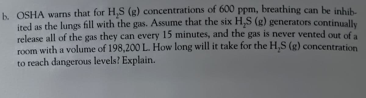 b. OSHA warns that for H₂S (g) concentrations of 600 ppm, breathing can be inhib-
ited as the lungs fill with the gas. Assume that the six H2S (g) generators continually
release all of the gas they can every 15 minutes, and the gas is never vented out of a
room with a volume of 198,200 L. How long will it take for the H,S (g) concentration
to reach dangerous levels? Explain.