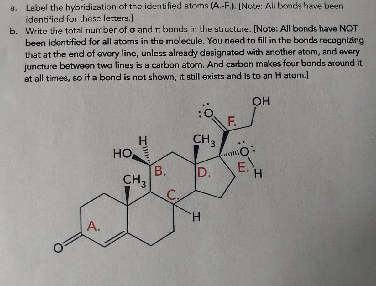 a. Label the hybridization of the identified atoms (A.-F.). [Note: All bonds have been
identified for these letters.]
TT
b. Write the total number of o and n bonds in the structure. [Note: All bonds have NOT
been identified for all atoms in the molecule. You need to fill in the bonds recognizing
that at the end of every line, unless already designated with another atom, and every
juncture between two lines is a carbon atom. And carbon makes four bonds around it
at all times, so if a bond is not shown, it still exists and is to an H atom.]
OH
O
A.
H
HOE
CH 3
B.
C
):
CH 3
D.
H
F.
10:
5:
E.
H