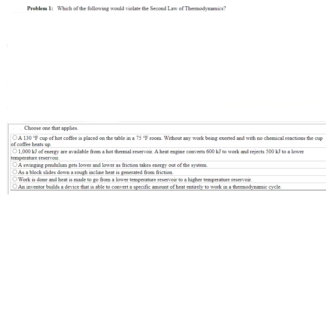 Problem 1: Which of the following would violate the Second Law of Thermodynamics?
Choose one that applies.
OA 130 °F cup of hot coffee is placed on the table in a 75 °F room. Without any work being exerted and with no chemical reactions the cup
of coffee heats up.
O1,000 kJ of energy are available from a hot thermal reservoir. A heat engine converts 600 kJ to work and rejects 500 kJ to a lower
temperature reservoir.
A swinging pendulum gets lower and lower as friction takes energy out of the system.
As a block slides down a rough incline heat is generated from friction.
O Work is done and heat is made to go from a lower temperature reservoir to a higher temperature reservoir.
O An inventor builds a device that is able to convert a specific amount of heat entirely to work in a thermodynamic cycle.