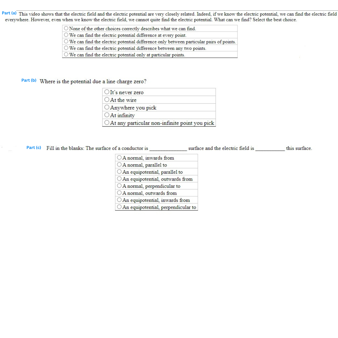 Part (a) This video shows that the electric field and the electric potential are very closely related. Indeed, if we know the electric potential, we can find the electric field
everywhere. However, even when we know the electric field, we cannot quite find the electric potential. What can we find? Select the best choice.
O None of the other choices correctly describes what we can find.
We can find the electric potential difference at every point.
O We can find the electric potential difference only between particular pairs of points.
O We can find the electric potential difference between any two points.
O We can find the electric potential only at particular points.
Part (b) Where is the potential due a line charge zero?
OIt's never zero
O At the wire
O Anywhere you pick
O At infinity
At any particular non-infinite point you pick
Part (c) Fill in the blanks: The surface of a conductor is
surface and the electric field is
OA normal, inwards from
OA normal, parallel to
O An equipotential, parallel to
O An equipotential, outwards from
OA normal, perpendicular to
OA normal, outwards from
O An equipotential, inwards from
O An equipotential, perpendicular to
this surface.