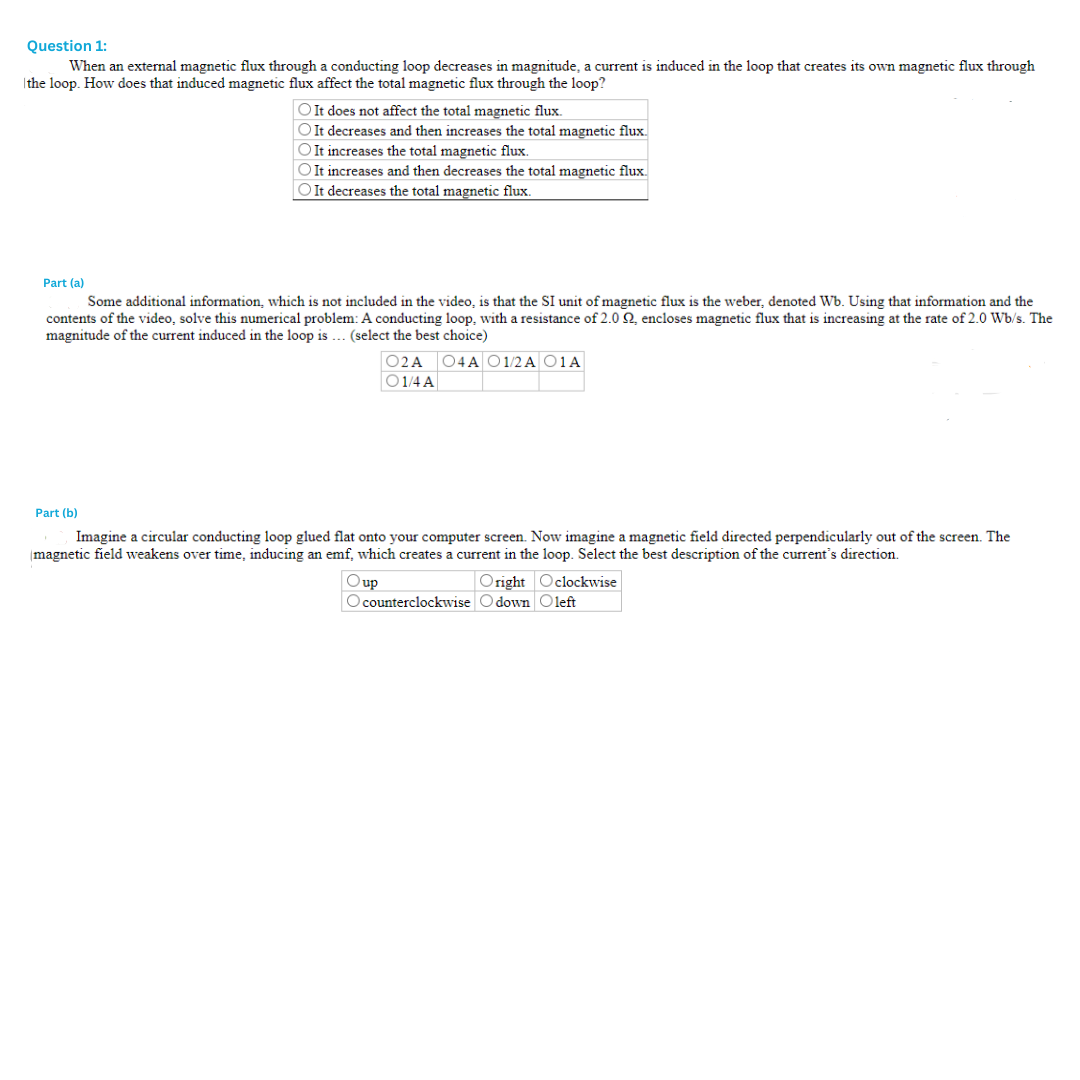 Question 1:
When an external magnetic flux through a conducting loop decreases in magnitude, a current is induced in the loop that creates its own magnetic flux through
the loop. How does that induced magnetic flux affect the total magnetic flux through the loop?
O It does not affect the total magnetic flux.
O It decreases and then increases the total magnetic flux.
OIt increases the total magnetic flux.
OIt increases and then decreases the total magnetic flux.
O It decreases the total magnetic flux.
Part (a)
Some additional information, which is not included in the video, is that the SI unit of magnetic flux is the weber, denoted Wb. Using that information and the
contents of the video, solve this numerical problem: A conducting loop, with a resistance of 2.0 Q2, encloses magnetic flux that is increasing at the rate of 2.0 Wb/s. The
magnitude of the current induced in the loop is... (select the best choice)
Part (b)
02A 04A 01/2A O1A
01/4 A
Imagine a circular conducting loop glued flat onto your computer screen. Now imagine a magnetic field directed perpendicularly out of the screen. The
magnetic field weakens over time, inducing an emf, which creates a current in the loop. Select the best description of the current's direction.
up
Oright Oclockwise
O counterclockwise Odown Oleft