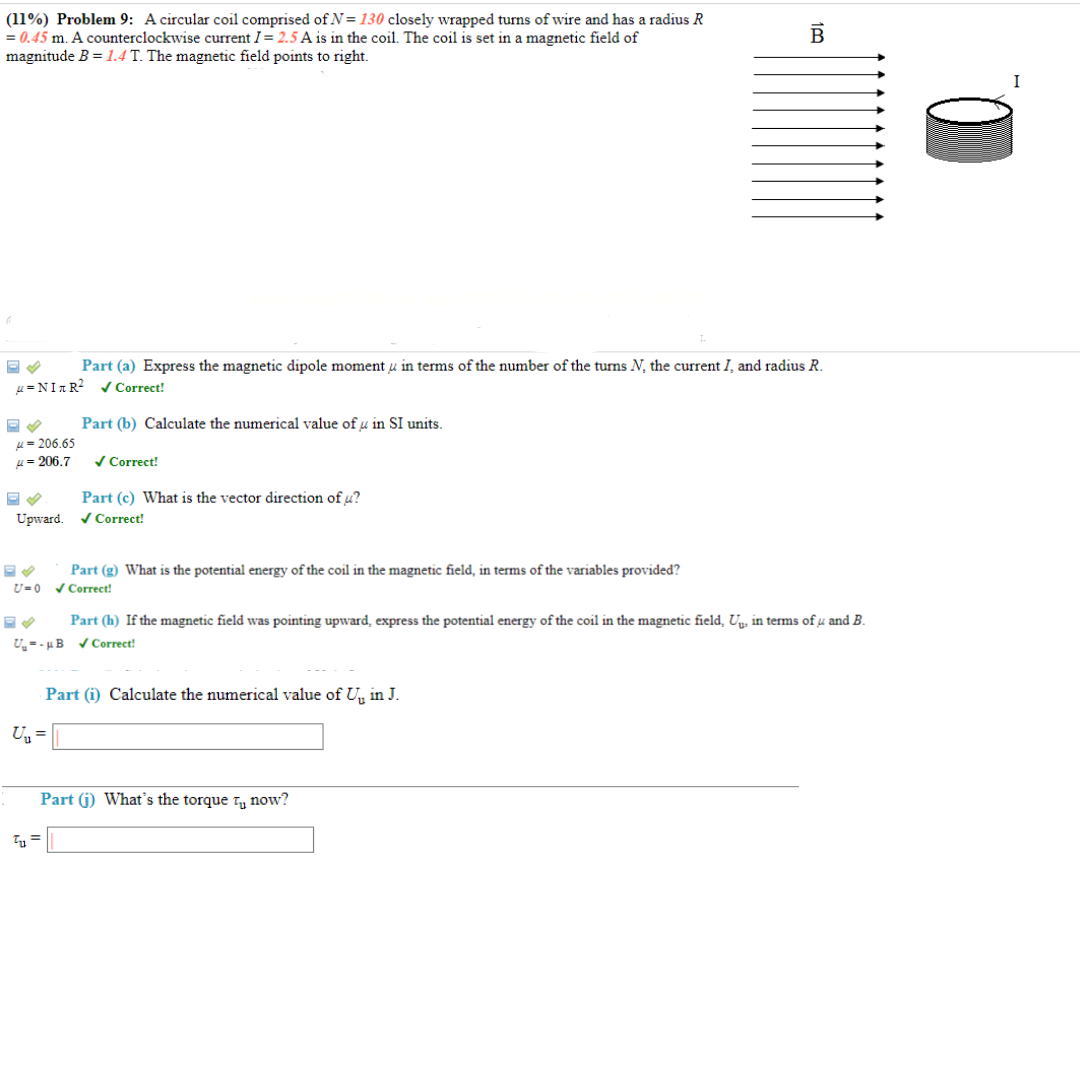 (11%) Problem 9: A circular coil comprised of N= 130 closely wrapped turns of wire and has a radius R
= 0.45 m. A counterclockwise current I = 2.5 A is in the coil. The coil is set in a magnetic field of
magnitude B = 1.4 T. The magnetic field points to right.
Part (a) Express the magnetic dipole moment, in terms of the number of the turns N, the current I, and radius R.
u=NITR² ✓ Correct!
Part (b) Calculate the numerical value of u in SI units.
μ-206.65
= 206.7
✓ Correct!
Part (c) What is the vector direction of u?
Upward. ✔ Correct!
Part (g) What is the potential energy of the coil in the magnetic field, in terms of the variables provided?
U=0 ✓ Correct!
Part (h) If the magnetic field was pointing upward, express the potential energy of the coil in the magnetic field, U₁, in terms of u and B.
U-B✔Correct!
Part (i) Calculate the numerical value of U, in J.
U₂ =
Tu =
B
Part (j) What's the torque tu now?