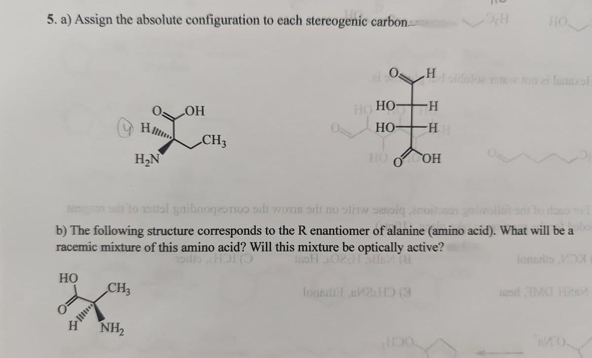 5. a) Assign the absolute configuration to each stereogenic carbon.
HO
CH3
H₂N
NH₂
OH
CH3
ai so
но но-
HO
to nel gaibnoqeti i won si no stw sessiq ,enoitasen gniwallot sai to raise toil
b) The following structure corresponds to the R enantiomer of alanine (amino acid). What will be abo
racemic mixture of this amino acid? Will this mixture be optically active?
HOT
JASH 02:11 1887 18
HOOOH
Топья вино (3
HO
Hd oldaloz 10 Jon ei lanazol
-H
-HH
1150.
Toneris X
ad AMO Hes