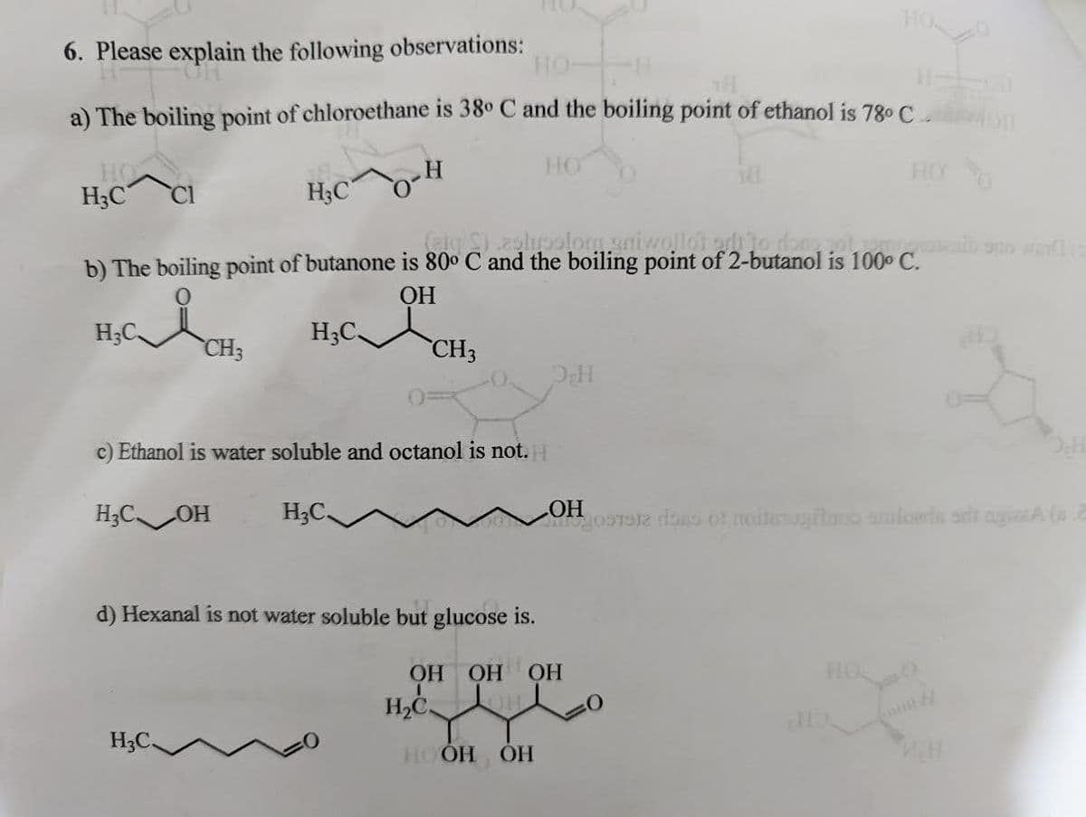 6. Please explain the following observations:
CH
HO-
a) The boiling point of chloroethane is 38° C and the boiling point of ethanol is 78⁰ C
HO
H₂C
H₂C.
(etc ).astroslom uniwollot arii to
b) The boiling point of butanone is 80° C and the boiling point of 2-butanol is 100° C.
OH
H₂CCH3
CH3
H3C OH
H₂C
c) Ethanol is water soluble and octanol is not. H
H₂C.
H₂C
HO
d) Hexanal is not water soluble but glucose is.
ОН ОН ОН
H₂C
HOOH OH
OH
HOO
gostote dons of noiterugitooo soloeds art ayizzA (2
P.H