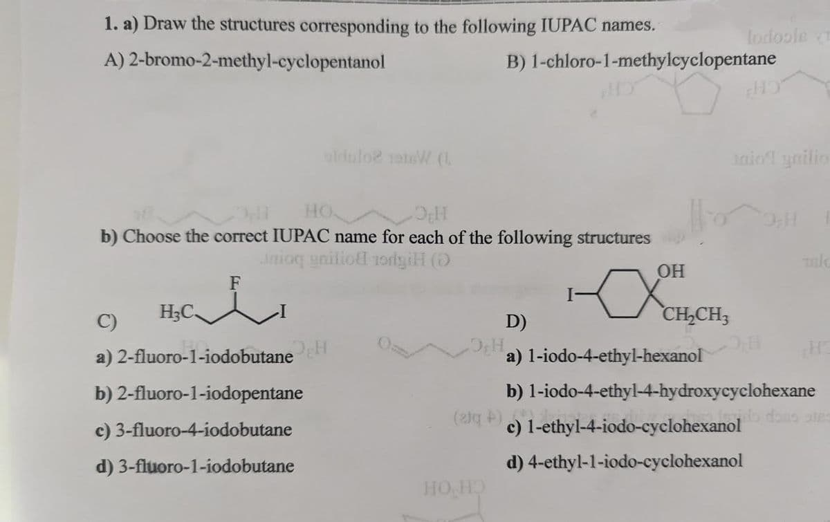 1. a) Draw the structures corresponding to the following IUPAC names.
A)
2-bromo-2-methyl-cyclopentanol
H₂C
HO
O₂H
b) Choose the correct IUPAC name for each of the following structures
Inioq gnitio rodyiH (0)
F
oldulo? 1918W (L
C)
a) 2-fluoro-1-iodobutane
b) 2-fluoro-1-iodopentane
c) 3-fluoro-4-iodobutane
d) 3-fluoro-1-iodobutane
B) 1-chloro-1-methylcyclopentane
HO HO
OH
XCH₂
lodfoole
CH₂CH3
HO
Inio! gailio
Talc
D)
a) 1-iodo-4-ethyl-hexanol
b) 1-iodo-4-ethyl-4-hydroxycyclohexane
(21q+c) 1-ethyl-4-iodo-cyclohexanol
d) 4-ethyl-1-iodo-cyclohexanol