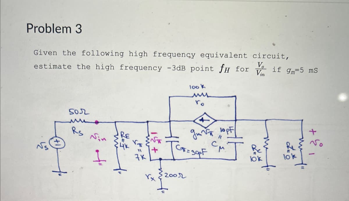 Problem 3
Given the following high frequency equivalent circuit,
estimate the high frequency -3dB point fH for
502
M
Rs
Nin
RE
7%
+
t
106 1
200r
ro
M
gm √ 10pF
[Gr=30pF CM.
Vo if 9-5 ms
Vin
ਡ
bk