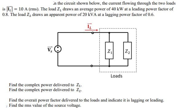 in the circuit shown below, the current flowing through the two loads
is = 10 A (rms). The load Z₁ draws an average power of 40 kW at a leading power factor of
0.8. The load Z₂ draws an apparent power of 20 kVA at a lagging power factor of 0.6.
I
Vs
Loads
Find the complex power delivered to Z₁.
Find the complex power delivered to Z2.
Find the overall power factor delivered to the loads and indicate it is lagging or leading.
Find the rms value of the source voltage.
N
Z₁
Z₂
N