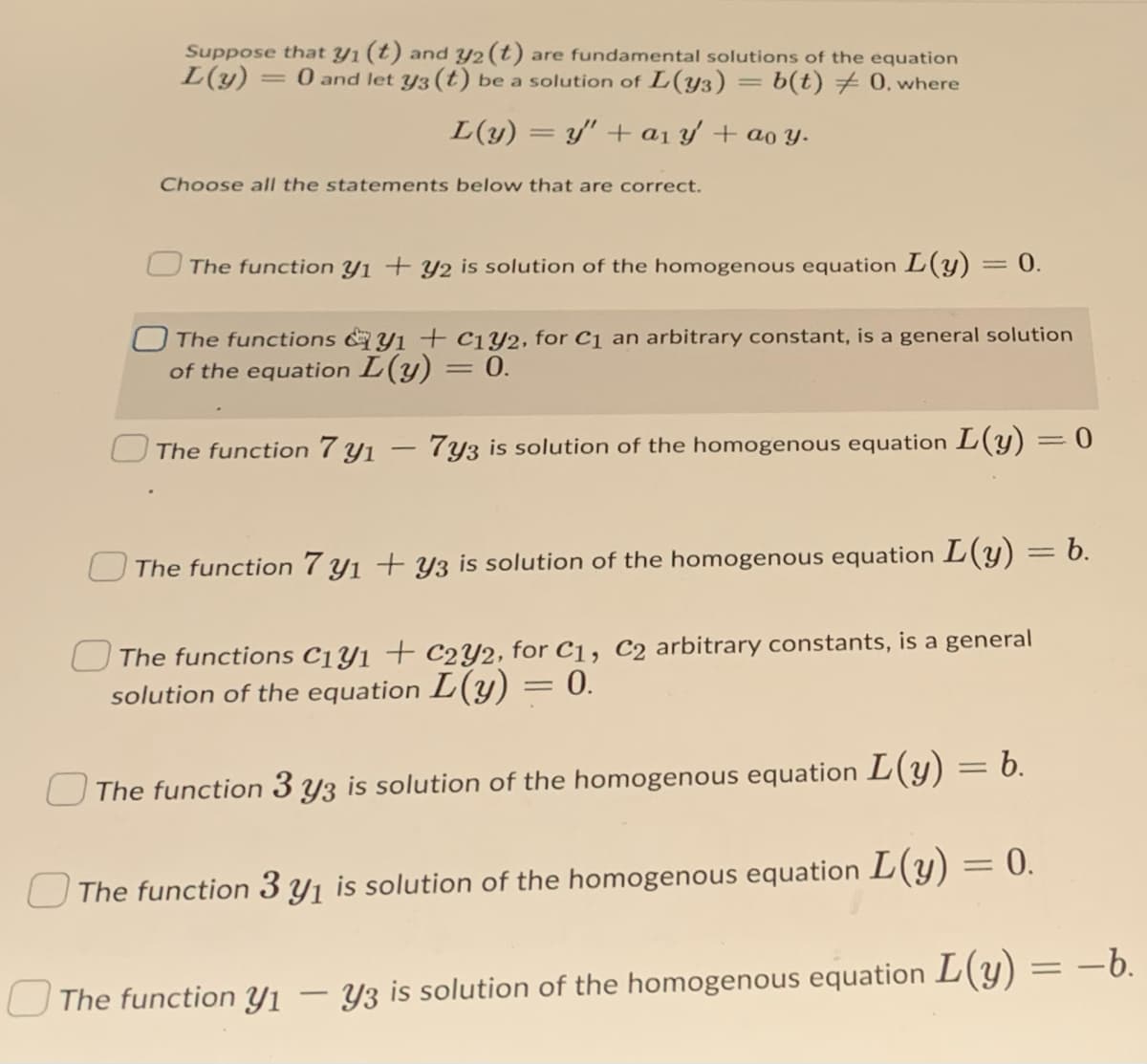 Suppose that y1 (t) and y2 (t) are fundamental solutions of the equation
L(y)
= 0 and let y3 (t) be a solution of L(y3) = b(t) 0, where
L(y) = y' + a1 y + ao y.
Choose all the statements below that are correct.
The function Y1 + y2 is solution of the homogenous equation L(Y)
0.
The functions &y1 + c1Y2, for C1 an arbitrary constant, is a general solution
of the equation L(y) = 0.
The function 7 yı – 7y3 is solution of the homogenous equation L(y) = 0
U The function 7 y1 + Y3 is solution of the homogenous equation L(y) = b.
The functions C1Y1 + C2Y2, for C1, C2 arbitrary constants, is a general
solution of the equation L(y) = 0.
The function 3 y3 is solution of the homogenous equation L(y) = b.
U The function 3 y1 is solution of the homogenous equation L(y) = 0.
The function Yı – Y3 is solution of the homogenous equation L(y) = –6.
