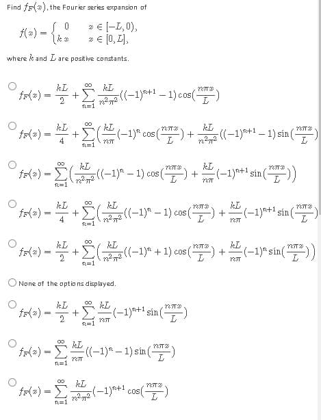 Find f(x), the Fourier series expansion of
0
* € [-L, 0),
=
{kº * € [0, 1],
where & and I are positive constants.
kL
kL
+)
2
22
²72 ((-1)^²+1 -1) cos(")
kl
fr(a) = k +
(k (-1)^ cos (¹7) +
4
kL
kL
=
- Σ( ²2 ((-1)² - 1) cos(-
(**) +
123T
R=1
kL
NTT
fr(2) = k + +Ë ( 22((-1)-1) cos(
4
22² 72
R=1
kL
= 1
kL
2
+ 2 (2)
(²72((−1)² + 1) cos (²) +
R=1
None of the options displayed.
kL
kL
MTX
fr(x) =
(-1)+¹ sin(
2
727T
fr(x) =
- ((-1) ² - 1) sin (7²)
:-)
127T
R=1
kL
fr(*) =
=
- (-1)²+¹ cos (7²)
12²772
L
R=1
+
R=1
00
iM8
((-1)+1-1) sin()
nπ
(-1)+1 sin(-
kL
727T20
+ (-1)+¹ sin(-
727T
L
kL
(-1) sin(7²))
123T