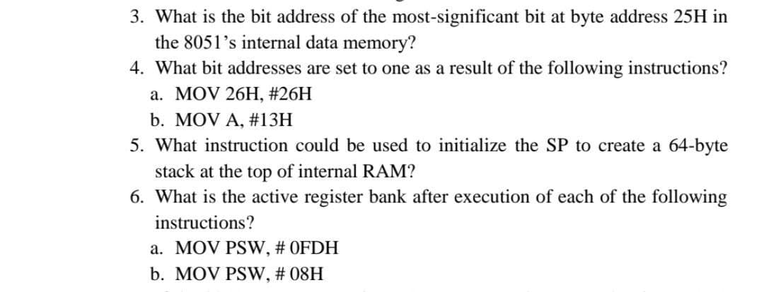 3. What is the bit address of the most-significant bit at byte address 25H in
the 8051's internal data memory?
4. What bit addresses are set to one as a result of the following instructions?
a. MOV 26H, #26H
b. MOV A, #13H
5. What instruction could be used to initialize the SP to create a 64-byte
stack at the top of internal RAM?
6. What is the active register bank after execution of each of the following
instructions?
a. MOV PSW, # OFDH
b. MOV PSW, # 08H