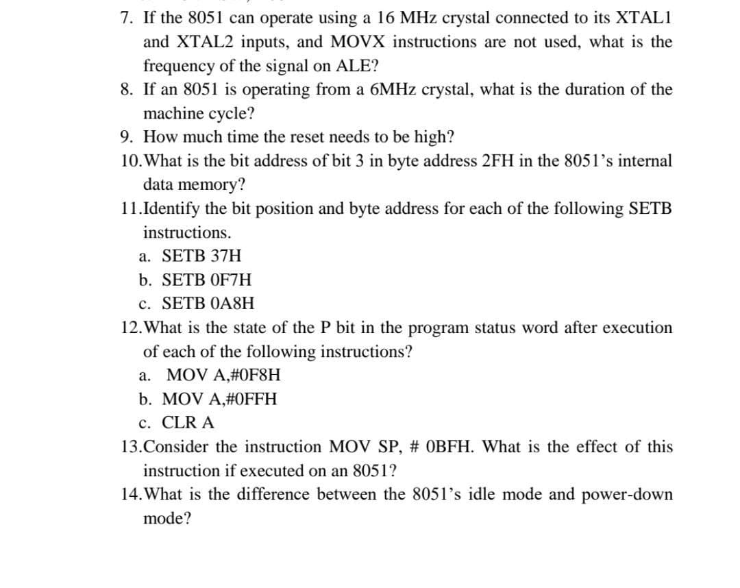 7. If the 8051 can operate using a 16 MHz crystal connected to its XTAL1
and XTAL2 inputs, and MOVX instructions are not used, what is the
frequency of the signal on ALE?
8. If an 8051 is operating from a 6MHz crystal, what is the duration of the
machine cycle?
9. How much time the reset needs to be high?
10. What is the bit address of bit 3 in byte address 2FH in the 8051's internal
data memory?
11. Identify the bit position and byte address for each of the following SETB
instructions.
a. SETB 37H
b. SETB OF7H
c. SETB 0A8H
12. What is the state of the P bit in the program status word after execution
of each of the following instructions?
a. MOV A,#0F8H
b. MOV A,#OFFH
c. CLR A
13. Consider the instruction MOV SP, # OBFH. What is the effect of this
instruction if executed on an 8051?
14. What is the difference between the 8051's idle mode and power-down
mode?