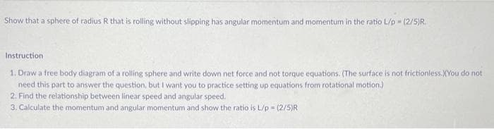 Show that a sphere of radius R that is rolling without slipping has angular momentum and momentum in the ratio L/p - (2/5)R.
Instruction
1. Draw a free body diagram of a rolling sphere and write down net force and not torque equations. (The surface is not frictionless.XYou do not
need this part to answer the question, but I want you to practice setting up equations from rotational motion.)
2. Find the relationship between linear speed and angular speed.
3. Calculate the momentum and angular momentum and show the ratio is L/p = (2/5)R