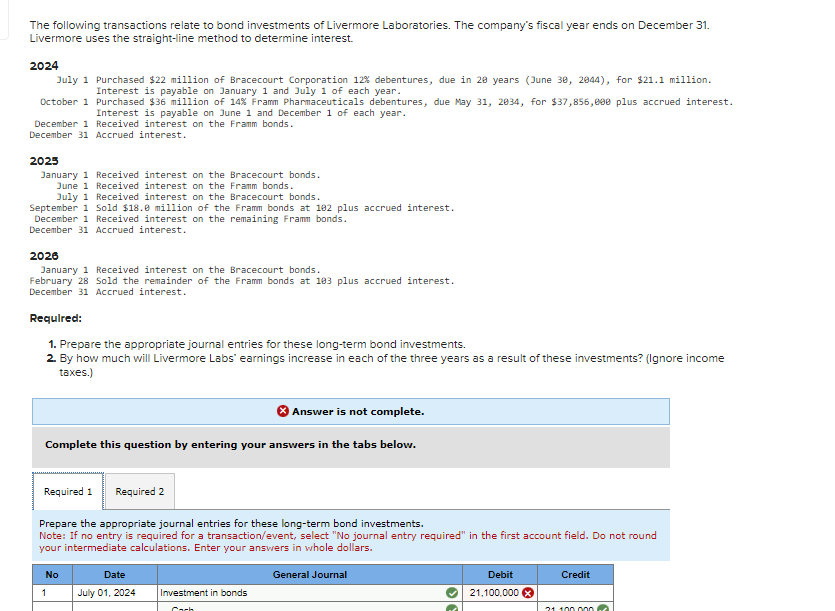 The following transactions relate to bond investments of Livermore Laboratories. The company's fiscal year ends on December 31.
Livermore uses the straight-line method to determine interest.
2024
July 1 Purchased $22 million of Bracecourt Corporation 12% debentures, due in 20 years (June 30, 2044), for $21.1 million.
Interest is payable on January 1 and July 1 of each year.
October 1 Purchased $36 million of 14% Framm Pharmaceuticals debentures, due May 31, 2034, for $37,856,000 plus accrued interest.
Interest is payable on June 1 and December 1 of each year.
December 1 Received interest on the Framm bonds.
December 31 Accrued interest.
2025
January 1 Received interest on the Bracecourt bonds.
June 1 Received interest on the Framm bonds.
July 1 Received interest on the Bracecourt bonds.
September 1 Sold $18.0 million of the Framm bonds at 102 plus accrued interest.
December 1 Received interest on the remaining Framm bonds.
December 31 Accrued interest.
2026
January 1 Received interest on the Bracecourt bonds.
February 28 Sold the remainder of the Framm bonds at 103 plus accrued interest.
December 31 Accrued interest.
Required:
1. Prepare the appropriate journal entries for these long-term bond investments.
2. By how much will Livermore Labs' earnings increase in each of the three years as a result of these investments? (Ignore income
taxes.)
Answer is not complete.
Complete this question by entering your answers in the tabs below.
Required 1 Required 2
Prepare the appropriate journal entries for these long-term bond investments.
Note: If no entry is required for a transaction/event, select "No journal entry required" in the first account field. Do not round
your intermediate calculations. Enter your answers in whole dollars.
No
Date
General Journal
1
July 01, 2024
Investment in bonds
Cach
Debit
21,100,000 x
Credit
31 100.000