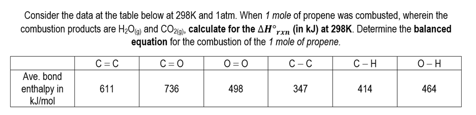 Consider the data at the table below at 298K and 1atm. When 1 mole of propene was combusted, wherein the
combustion products are H₂O(g) and CO2(g), calculate for the AH°rxn (in kJ) at 298K. Determine the balanced
equation for the combustion of the 1 mole of propene.
C=O
C-C
Ave. bond
enthalpy in
kJ/mol
C=C
611
736
0=0
498
347
C-H
414
O-H
464