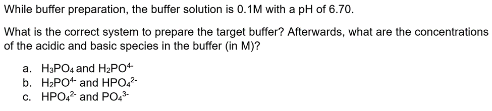 While buffer preparation, the buffer solution is 0.1M with a pH of 6.70.
What is the correct system to prepare the target buffer? Afterwards, what are the concentrations
of the acidic and basic species in the buffer (in M)?
a. H3PO4 and H₂PO4-
b. H₂PO4 and HPO4²-
c. HPO4²- and PO4³-