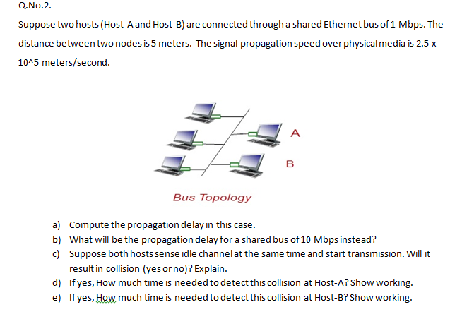 Q.No.2.
Suppose two hosts (Host-A and Host-B) are connected through a shared Ethernet bus of 1 Mbps. The
distance between two nodes is 5 meters. The signal propagation speed over physical media is 2.5 x
10^5 meters/second.
A
в
Bus Topology
a) Compute the propagation delay in this case.
b) What will be the propagation delay for a shared bus of 10 Mbps instead?
c) Suppose both hosts sense idle channelat the same time and start transmission. Will it
resultin collision (yes or no)? Explain.
d) If yes, How much time is needed to detect this collision at Host-A? Show working.
e) If yes, How much time is needed to detect this collision at Host-B? Show working.
