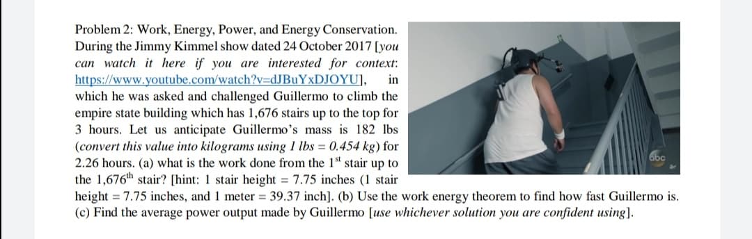 Problem 2: Work, Energy, Power, and Energy Conservation.
During the Jimmy Kimmel show dated 24 October 2017 [you
can watch it here if you are interested for context:
https://www.youtube.com/watch?v=dJBuYxDJOYU],
which he was asked and challenged Guillermo to climb the
empire state building which has 1,676 stairs up to the top for
3 hours. Let us anticipate Guillermo's mass is 182 lbs
(convert this value into kilograms using 1 lbs = 0.454 kg) for
2.26 hours. (a) what is the work done from the 1 stair up to
the 1,676th stair? [hint: 1 stair height = 7.75 inches (1 stair
height = 7.75 inches, and 1 meter = 39.37 inch]. (b) Use the work energy theorem to find how fast Guillermo is.
(c) Find the average power output made by Guillermo [use whichever solution you are confident using].
in
abc
