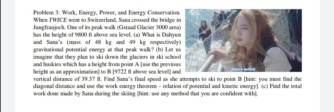 Problem 3: Work, Energy, Power, and Energy Conservation.
When TWICE went to Switzerland, Sana crossed the bridge in
Jungfraujoch. One of its peak walk (Gstaad Glacier 3000 area)
has the height of 9800 ft above sea level. (a) What is Dahyun
and Sana's (mass of 48 kg and 49 kg respectively)
gravitational potential energy at that peak walk? (b) Let us
imagine that they plan to ski down the glaciers in ski school
and huskies which has a height from point A [use the previous
height as an approximation] to B [9722 ft above sea level] and
vertical distance of 39.37 ft. Find Sana's final speed as she attempts to ski to point B [hint: you must find the
diagonal distance and use the work energy theorem – relation of potential and kinetic energy]. (c) Find the total
work done made by Sana during the skiing [hint: use any method that you are confident with].
[Sana is excited)
