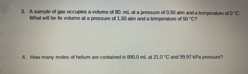 3. A sample of gas occupies a volume of 80. mL at a pressure of 0.50 atm and a temperature of 0 °C.
What will be its volume at a pressure of 1.50 atm and a temperature of 50 °C?
4. How many moles of helium are contained in 890.0 mL at 21.0 °C and 99.97 kPa pressure?
