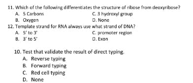 11. Which of the following differentiates the structure of ribose from deoxyribose?
A. 5 Carbons
B. Oxygen
12. Termplate strand for RNA always use what strand of DNA?
A. 5' to 3'
B. 3' to 5
C. 3 hydroxyl group
D. None
C. promoter region
D. Exon
10. Test that validate the result of direct typing.
A. Reverse typing
B. Forward typing
C. Red cell typing
D. None
