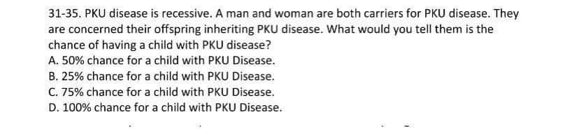 31-35. PKU disease is recessive. A man and woman are both carriers for PKU disease. They
are concerned their offspring inheriting PKU disease. What would you tell them is the
chance of having a child with PKU disease?
A. 50% chance for a child with PKU Disease.
B. 25% chance for a child with PKU Disease.
C. 75% chance for a child with PKU Disease.
D. 100% chance for a child with PKU Disease.
