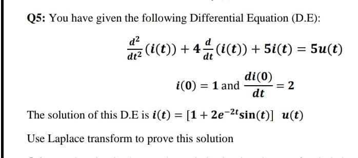 Q5: You have given the following Differential Equation (D.E):
d?
(i(t)) + 4 (i(t)) + 5i(t)
d
= 5u(t)
dt2
di(0)
= 2
dt
i(0) = 1 and
The solution of this D.E is i(t) = [1+ 2e-2ºsin(t)] u(t)
Use Laplace transform to prove this solution
