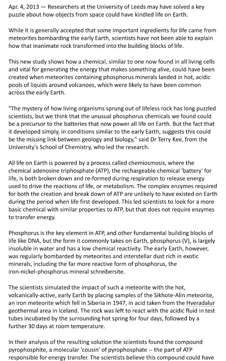 Apr. 4, 2013 – Researchers at the University of Leeds may have solved a key
puzzle about how objects from space could have kindled life on Earth.
While it is generally accepted that some important ingredients for life came from
meteorites bombarding the early Earth, scientists have not been able to explain
how that inanimate rock transformed into the building blocks of life.
This new study shows how a chemical, similar to one now found in all living cells
and vital for generating the energy that makes something alive, could have been
created when meteorites containing phosphorus minerals landed in hot, acidic
pools of liquids around volcanoes, which were likely to have been common
across the early Earth.
"The mystery of how living organisms sprung out of lifeless rock has long puzzled
scientists, but we think that the unusual phosphorus chemicals we found could
be a precursor to the batteries that now power all life on Earth. But the fact that
it developed simply, in conditions similar to the early Earth, suggests this could
be the missing link between geology and biology," said Dr Terry Kee, from the
University's School of Chemistry, who led the research.
All life on Earth is powered by a process called chemiosmosis, where the
chemical adenosine triphosphate (ATP), the rechargeable chemical 'battery' for
life, is both broken down and re-formed during respiration to release energy
used to drive the reactions of life, or metabolism. The complex enzymes required
for both the creation and break down of ATP are unlikely to have existed on Earth
during the period when life first developed. This led scientists to look for a more
basic chemical with similar properties to ATP, but that does not require enzymes
to transfer energy.
Phosphorus is the key element in ATP, and other fundamental building blocks of
life like DNA, but the form it commonly takes on Earth, phosphorus (V), is largely
insoluble in water and has a low chemical reactivity. The early Earth, however,
was regularly bombarded by meteorites and interstellar dust rich in exotic
minerals, including the far more reactive form of phosphorus, the
iron-nickel-phosphorus mineral schreibersite.
The scientists simulated the impact of such a meteorite with the hot,
volcanically-active, early Earth by placing samples of the Sikhote-Alin meteorite,
an iron meteorite which fell in Siberia in 1947, in acid taken from the Hveradalur
geothermal area in Iceland. The rock was left to react with the acidic fluid in test
tubes incubated by the surrounding hot spring for four days, followed by a
further 30 days at room temperature.
In their analysis of the resulting solution the scientists found the compound
pyrophosphite, a molecular 'cousin' of pyrophosphate -- the part of ATP
responsible for energy transfer. The scientists believe this compound could have
