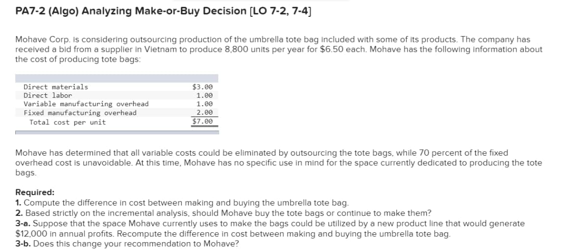 PA7-2 (Algo) Analyzing Make-or-Buy Decision [LO 7-2, 7-4]
Mohave Corp. is considering outsourcing production of the umbrella tote bag included with some of its products. The company has
received a bid from a supplier in Vietnam to produce 8,800 units per year for $6.50 each. Mohave has the following information about
the cost of producing tote bags:
Direct materials
$3.00
Direct labor
1.00
Variable manufacturing overhead
Fixed manufacturing overhead
Total cost per unit
1.00
2.00
$7.00
Mohave has determined that all variable costs could be eliminated by outsourcing the tote bags, while 70 percent of the fixed
overhead cost is unavoidable. At this time, Mohave has no specific use in mind for the space currently dedicated to producing the tote
bags.
Required:
1. Compute the difference in cost between making and buying the umbrella tote bag.
2. Based strictly on the incremental analysis, should Mohave buy the tote bags or continue to make them?
3-a. Suppose that the space Mohave currently uses to make the bags could be utilized by a new product line that would generate
$12,000 in annual profits. Recompute the difference in cost between making and buying the umbrella tote bag.
3-b. Does this change your recommendation to Mohave?
