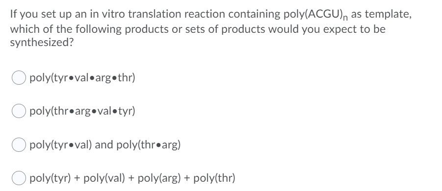 If you set up an in vitro translation reaction containing poly(ACGU), as template,
which of the following products or sets of products would you expect to be
synthesized?
poly(tyr•val•arg•thr)
O poly(thr•arg•val•tyr)
O poly(tyr•val) and poly(thr•arg)
O poly(tyr) + poly(val) + poly(arg) + poly(thr)
