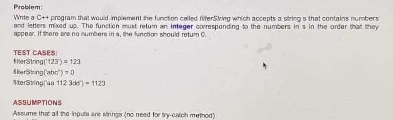 Problem:
Write a C++ program that would implement the function called filterString which accepts a strings that contains numbers
and letters mixed up. The function must return an integer corresponding to the numbers in s in the order that they
appear. If there are no numbers in s, the function should return 0.
TEST CASES:
filterString('123') = 123
filterString('abc") = 0
filterString('aa 112 3dd") = 1123
ASSUMPTIONS
Assume that all the inputs are strings (no need for try-catch method)