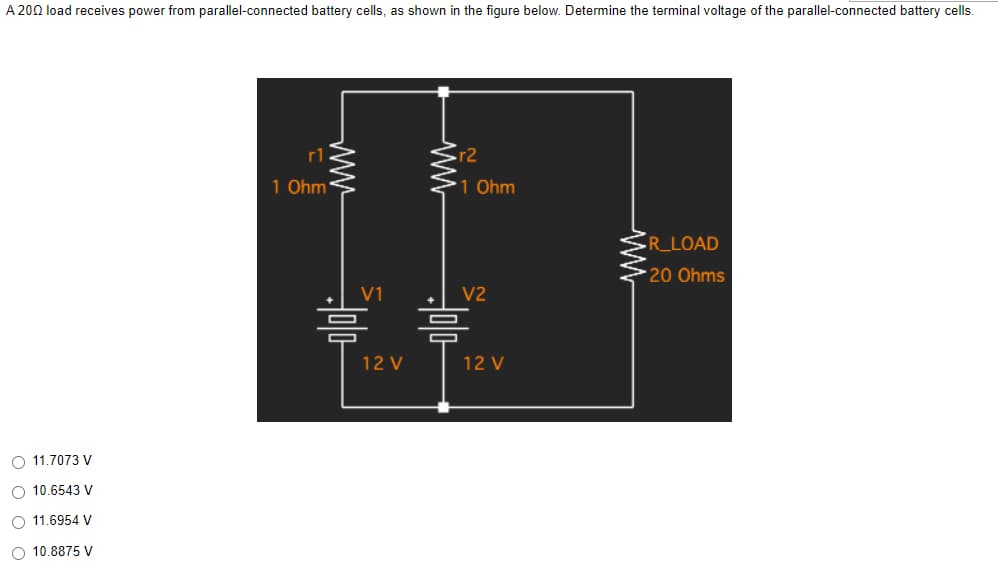 A 200 load receives power from parallel-connected battery cells, as shown in the figure below. Determine the terminal voltage of the parallel-connected battery cells.
R_LOAD
*20 Ohms
O 11.7073 V
O 10.6543 V
O 11.6954 V
O 10.8875 V
r1
1 Ohm
www
www
V1
=
12 V
r2
1 Ohm
V2
12 V
=
